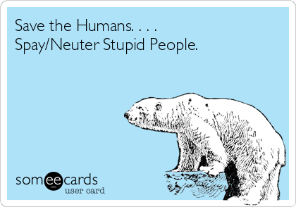 save-the-humans-spay-neuter-stupid-people-4af6c.png